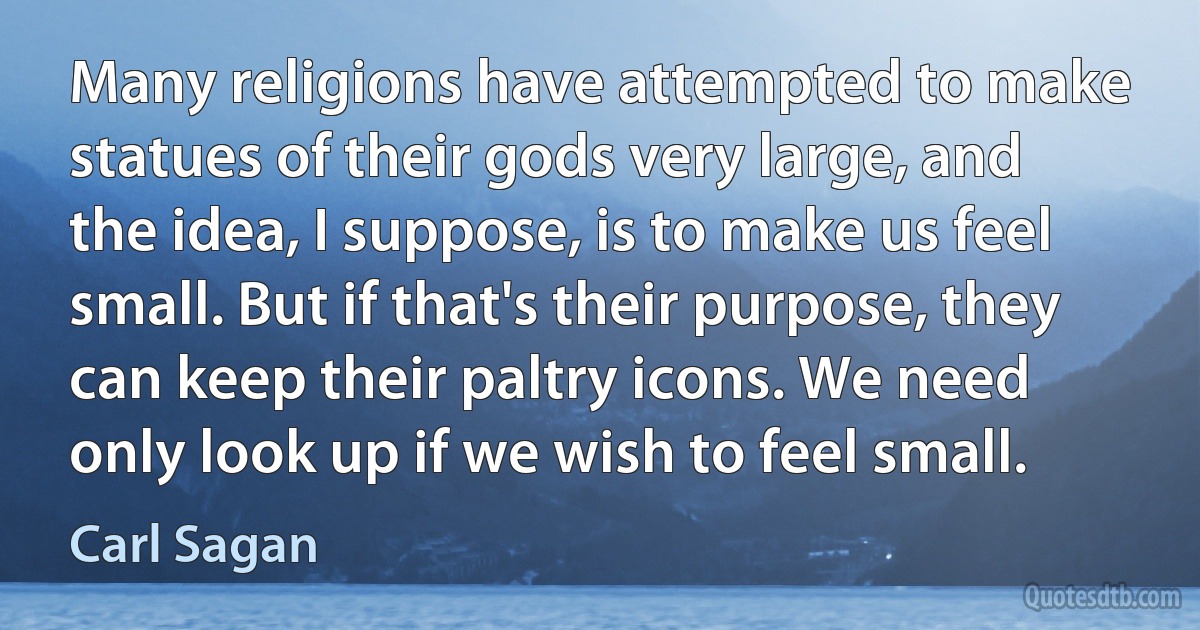 Many religions have attempted to make statues of their gods very large, and the idea, I suppose, is to make us feel small. But if that's their purpose, they can keep their paltry icons. We need only look up if we wish to feel small. (Carl Sagan)