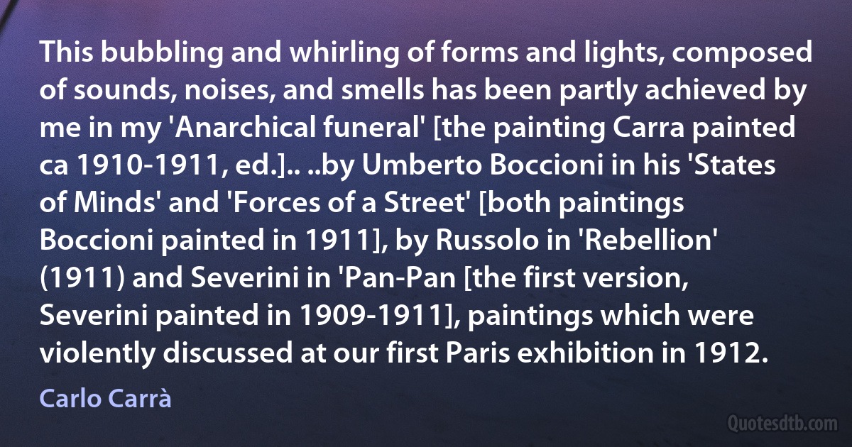 This bubbling and whirling of forms and lights, composed of sounds, noises, and smells has been partly achieved by me in my 'Anarchical funeral' [the painting Carra painted ca 1910-1911, ed.].. ..by Umberto Boccioni in his 'States of Minds' and 'Forces of a Street' [both paintings Boccioni painted in 1911], by Russolo in 'Rebellion' (1911) and Severini in 'Pan-Pan [the first version, Severini painted in 1909-1911], paintings which were violently discussed at our first Paris exhibition in 1912. (Carlo Carrà)