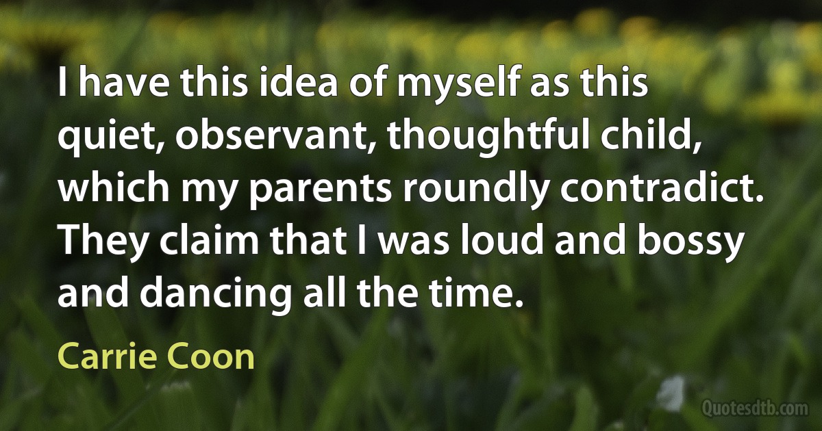 I have this idea of myself as this quiet, observant, thoughtful child, which my parents roundly contradict. They claim that I was loud and bossy and dancing all the time. (Carrie Coon)