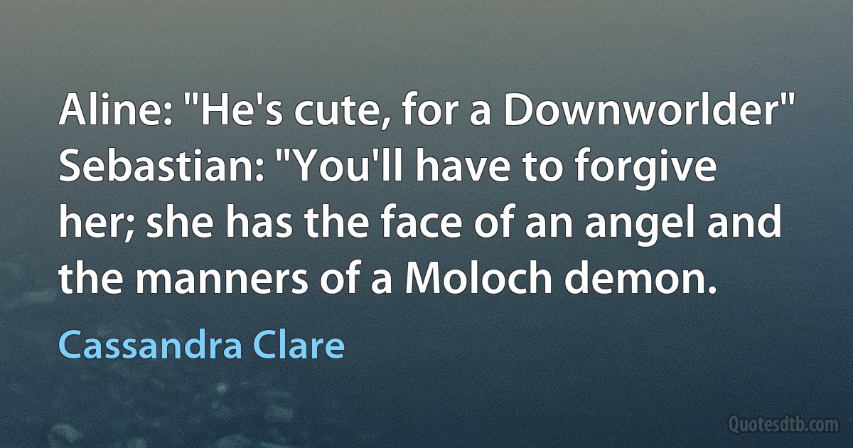 Aline: "He's cute, for a Downworlder"
Sebastian: "You'll have to forgive her; she has the face of an angel and the manners of a Moloch demon. (Cassandra Clare)