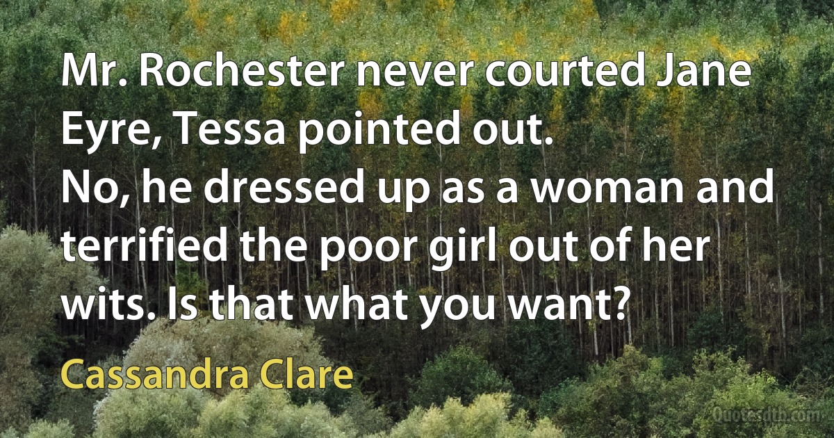 Mr. Rochester never courted Jane Eyre, Tessa pointed out.
No, he dressed up as a woman and terrified the poor girl out of her wits. Is that what you want? (Cassandra Clare)