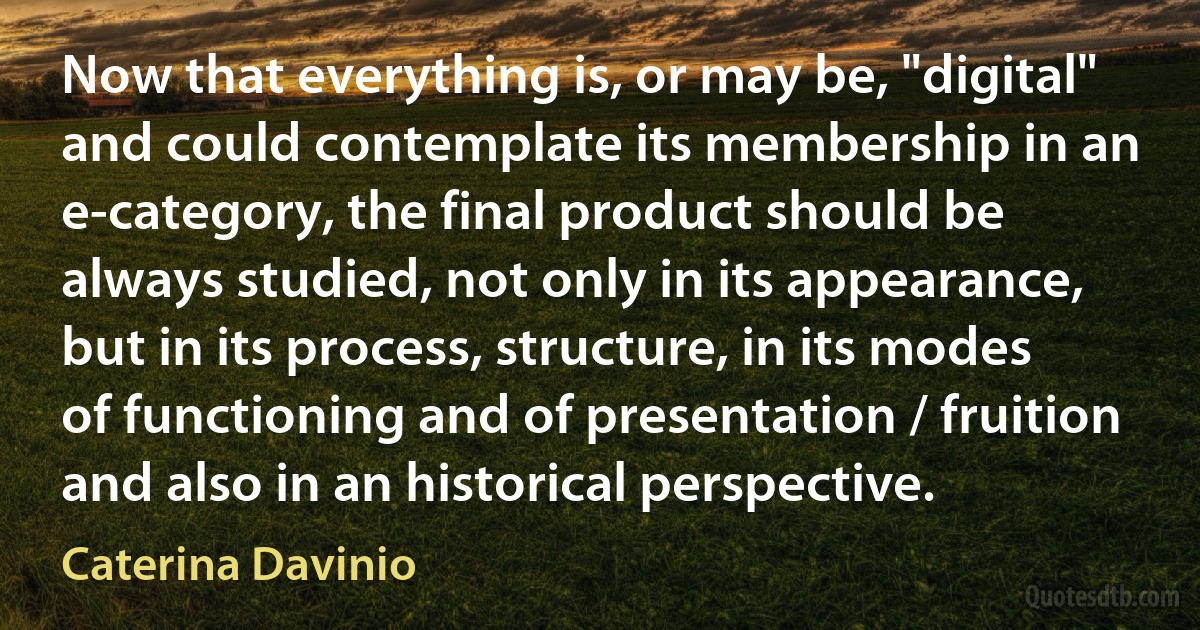 Now that everything is, or may be, "digital" and could contemplate its membership in an e-category, the final product should be always studied, not only in its appearance, but in its process, structure, in its modes of functioning and of presentation / fruition and also in an historical perspective. (Caterina Davinio)