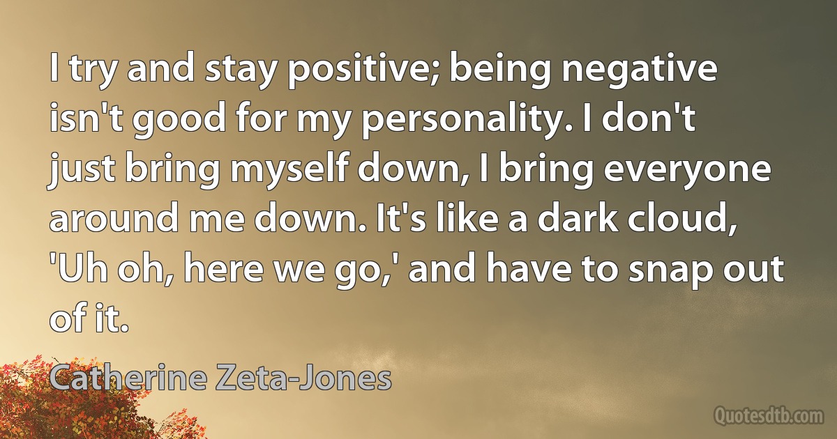 I try and stay positive; being negative isn't good for my personality. I don't just bring myself down, I bring everyone around me down. It's like a dark cloud, 'Uh oh, here we go,' and have to snap out of it. (Catherine Zeta-Jones)