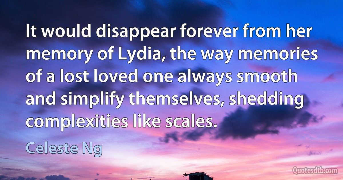 It would disappear forever from her memory of Lydia, the way memories of a lost loved one always smooth and simplify themselves, shedding complexities like scales. (Celeste Ng)