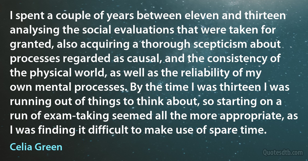 I spent a couple of years between eleven and thirteen analysing the social evaluations that were taken for granted, also acquiring a thorough scepticism about processes regarded as causal, and the consistency of the physical world, as well as the reliability of my own mental processes. By the time I was thirteen I was running out of things to think about, so starting on a run of exam-taking seemed all the more appropriate, as I was finding it difficult to make use of spare time. (Celia Green)