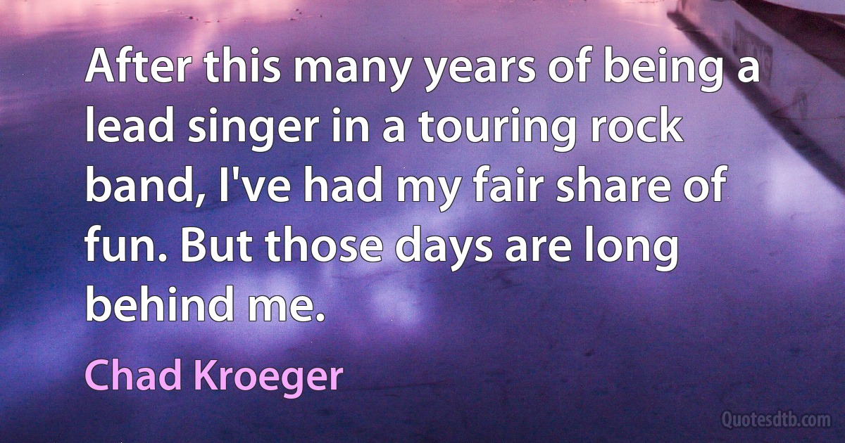 After this many years of being a lead singer in a touring rock band, I've had my fair share of fun. But those days are long behind me. (Chad Kroeger)