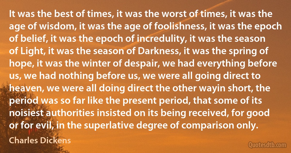 It was the best of times, it was the worst of times, it was the age of wisdom, it was the age of foolishness, it was the epoch of belief, it was the epoch of incredulity, it was the season of Light, it was the season of Darkness, it was the spring of hope, it was the winter of despair, we had everything before us, we had nothing before us, we were all going direct to heaven, we were all doing direct the other wayin short, the period was so far like the present period, that some of its noisiest authorities insisted on its being received, for good or for evil, in the superlative degree of comparison only. (Charles Dickens)