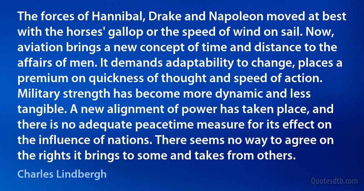 The forces of Hannibal, Drake and Napoleon moved at best with the horses' gallop or the speed of wind on sail. Now, aviation brings a new concept of time and distance to the affairs of men. It demands adaptability to change, places a premium on quickness of thought and speed of action.
Military strength has become more dynamic and less tangible. A new alignment of power has taken place, and there is no adequate peacetime measure for its effect on the influence of nations. There seems no way to agree on the rights it brings to some and takes from others. (Charles Lindbergh)