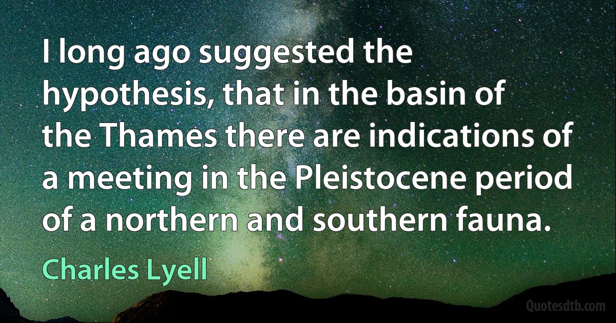 I long ago suggested the hypothesis, that in the basin of the Thames there are indications of a meeting in the Pleistocene period of a northern and southern fauna. (Charles Lyell)