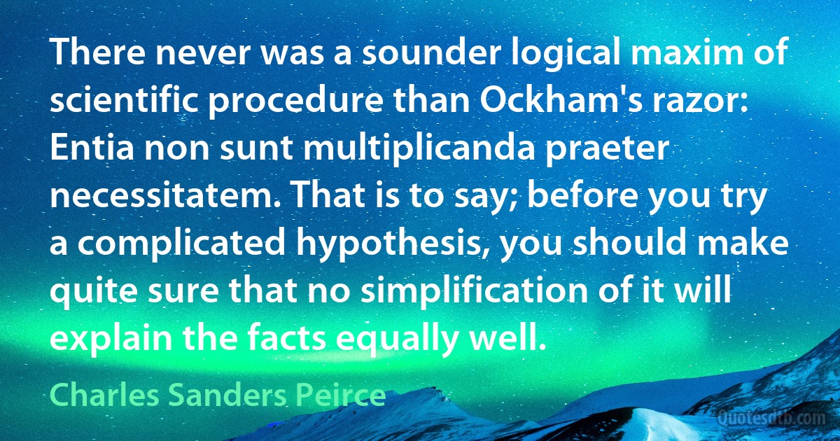 There never was a sounder logical maxim of scientific procedure than Ockham's razor: Entia non sunt multiplicanda praeter necessitatem. That is to say; before you try a complicated hypothesis, you should make quite sure that no simplification of it will explain the facts equally well. (Charles Sanders Peirce)