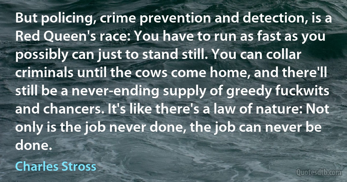 But policing, crime prevention and detection, is a Red Queen's race: You have to run as fast as you possibly can just to stand still. You can collar criminals until the cows come home, and there'll still be a never-ending supply of greedy fuckwits and chancers. It's like there's a law of nature: Not only is the job never done, the job can never be done. (Charles Stross)