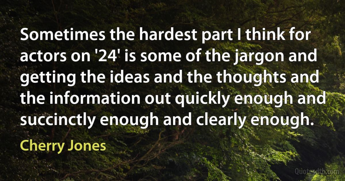 Sometimes the hardest part I think for actors on '24' is some of the jargon and getting the ideas and the thoughts and the information out quickly enough and succinctly enough and clearly enough. (Cherry Jones)