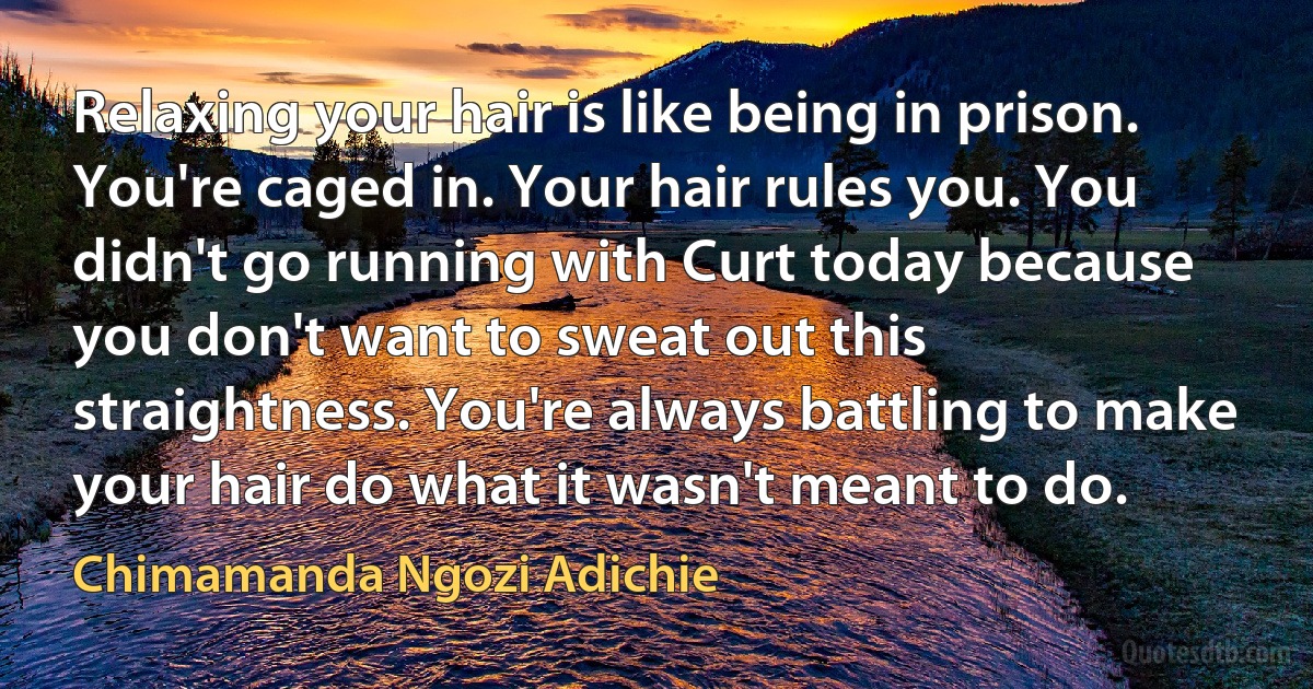 Relaxing your hair is like being in prison. You're caged in. Your hair rules you. You didn't go running with Curt today because you don't want to sweat out this straightness. You're always battling to make your hair do what it wasn't meant to do. (Chimamanda Ngozi Adichie)