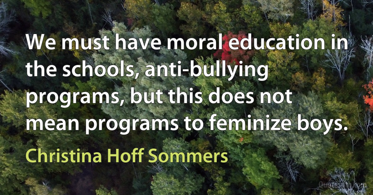 We must have moral education in the schools, anti-bullying programs, but this does not mean programs to feminize boys. (Christina Hoff Sommers)