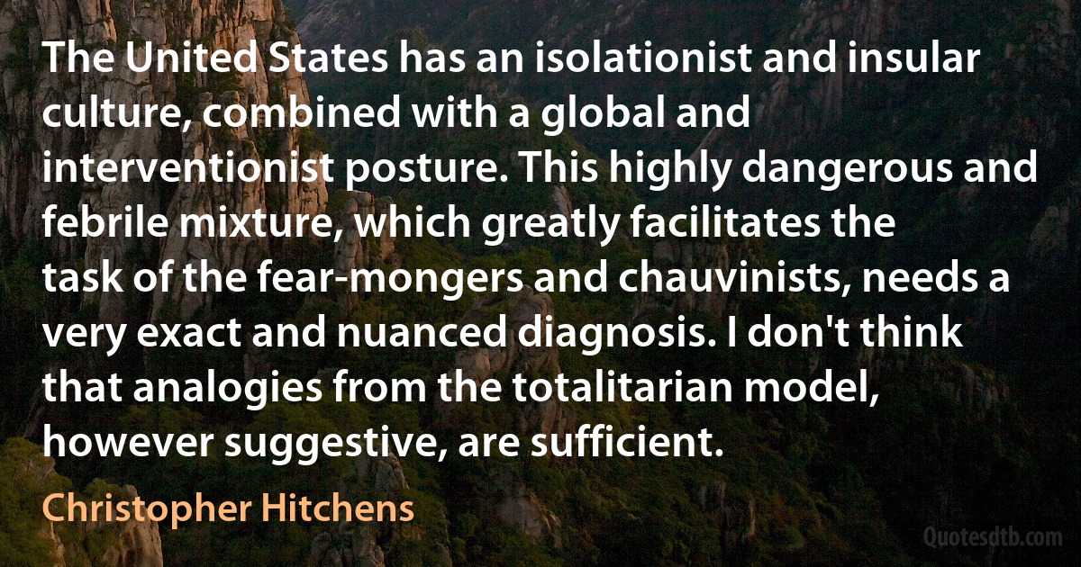 The United States has an isolationist and insular culture, combined with a global and interventionist posture. This highly dangerous and febrile mixture, which greatly facilitates the task of the fear-mongers and chauvinists, needs a very exact and nuanced diagnosis. I don't think that analogies from the totalitarian model, however suggestive, are sufficient. (Christopher Hitchens)