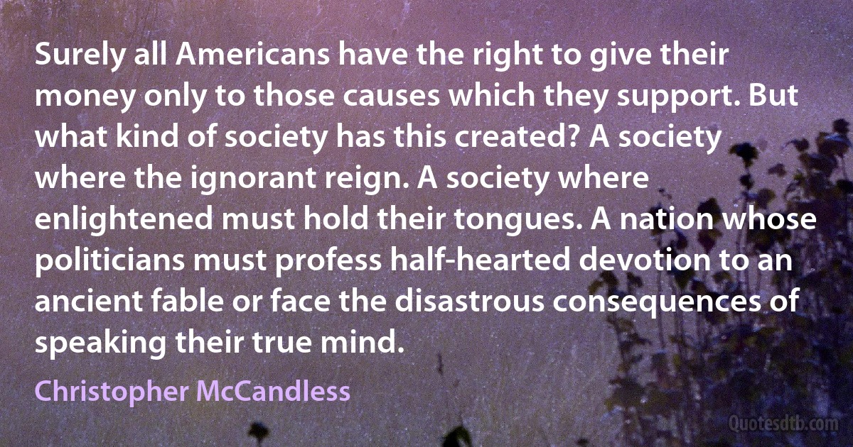 Surely all Americans have the right to give their money only to those causes which they support. But what kind of society has this created? A society where the ignorant reign. A society where enlightened must hold their tongues. A nation whose politicians must profess half-hearted devotion to an ancient fable or face the disastrous consequences of speaking their true mind. (Christopher McCandless)