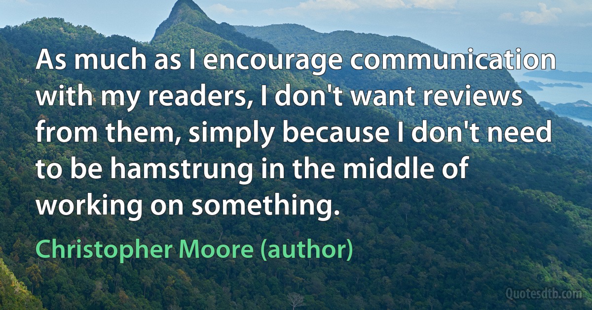 As much as I encourage communication with my readers, I don't want reviews from them, simply because I don't need to be hamstrung in the middle of working on something. (Christopher Moore (author))