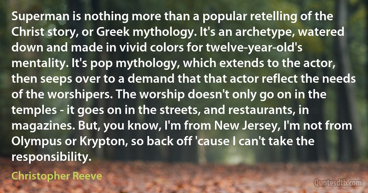 Superman is nothing more than a popular retelling of the Christ story, or Greek mythology. It's an archetype, watered down and made in vivid colors for twelve-year-old's mentality. It's pop mythology, which extends to the actor, then seeps over to a demand that that actor reflect the needs of the worshipers. The worship doesn't only go on in the temples - it goes on in the streets, and restaurants, in magazines. But, you know, I'm from New Jersey, I'm not from Olympus or Krypton, so back off 'cause I can't take the responsibility. (Christopher Reeve)