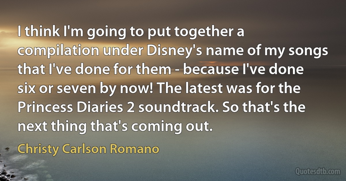 I think I'm going to put together a compilation under Disney's name of my songs that I've done for them - because I've done six or seven by now! The latest was for the Princess Diaries 2 soundtrack. So that's the next thing that's coming out. (Christy Carlson Romano)