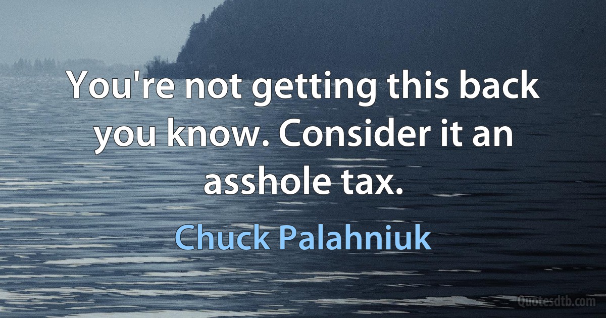 You're not getting this back you know. Consider it an asshole tax. (Chuck Palahniuk)