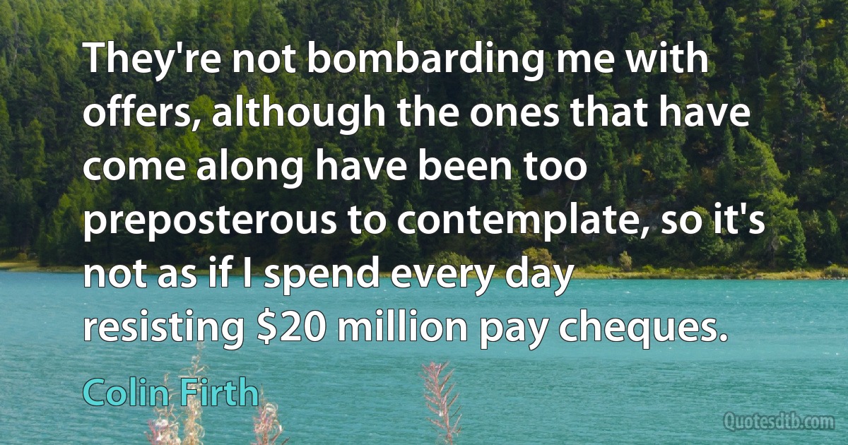 They're not bombarding me with offers, although the ones that have come along have been too preposterous to contemplate, so it's not as if I spend every day resisting $20 million pay cheques. (Colin Firth)