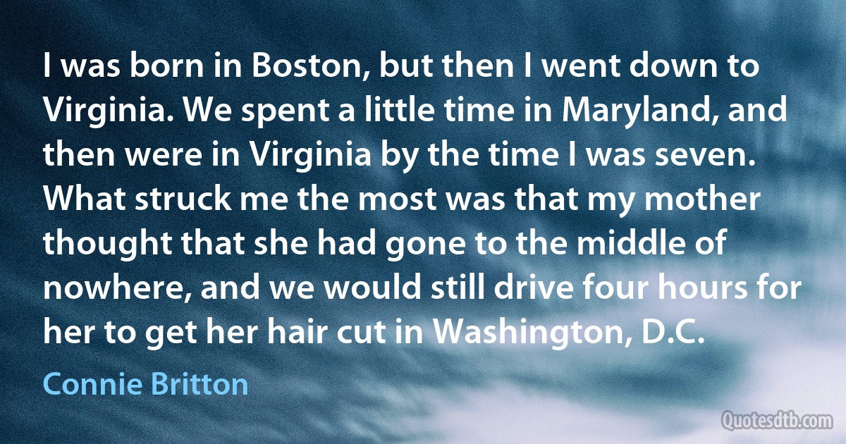 I was born in Boston, but then I went down to Virginia. We spent a little time in Maryland, and then were in Virginia by the time I was seven. What struck me the most was that my mother thought that she had gone to the middle of nowhere, and we would still drive four hours for her to get her hair cut in Washington, D.C. (Connie Britton)