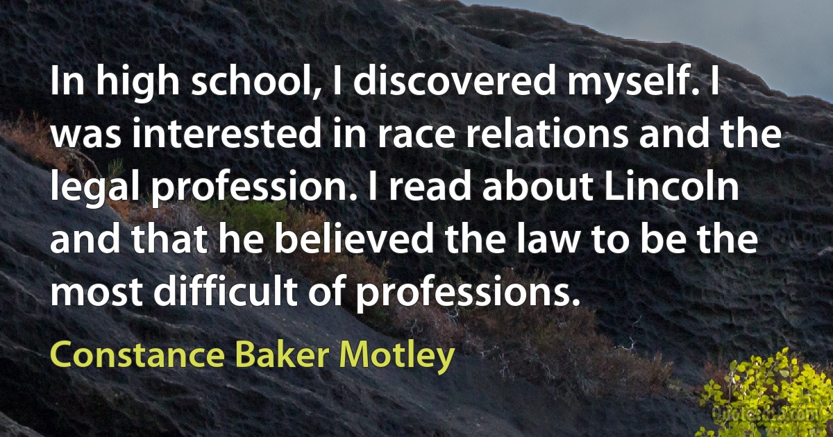 In high school, I discovered myself. I was interested in race relations and the legal profession. I read about Lincoln and that he believed the law to be the most difficult of professions. (Constance Baker Motley)