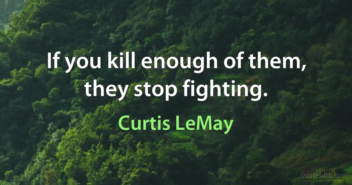 If you kill enough of them, they stop fighting. (Curtis LeMay)