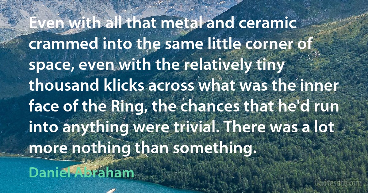 Even with all that metal and ceramic crammed into the same little corner of space, even with the relatively tiny thousand klicks across what was the inner face of the Ring, the chances that he'd run into anything were trivial. There was a lot more nothing than something. (Daniel Abraham)