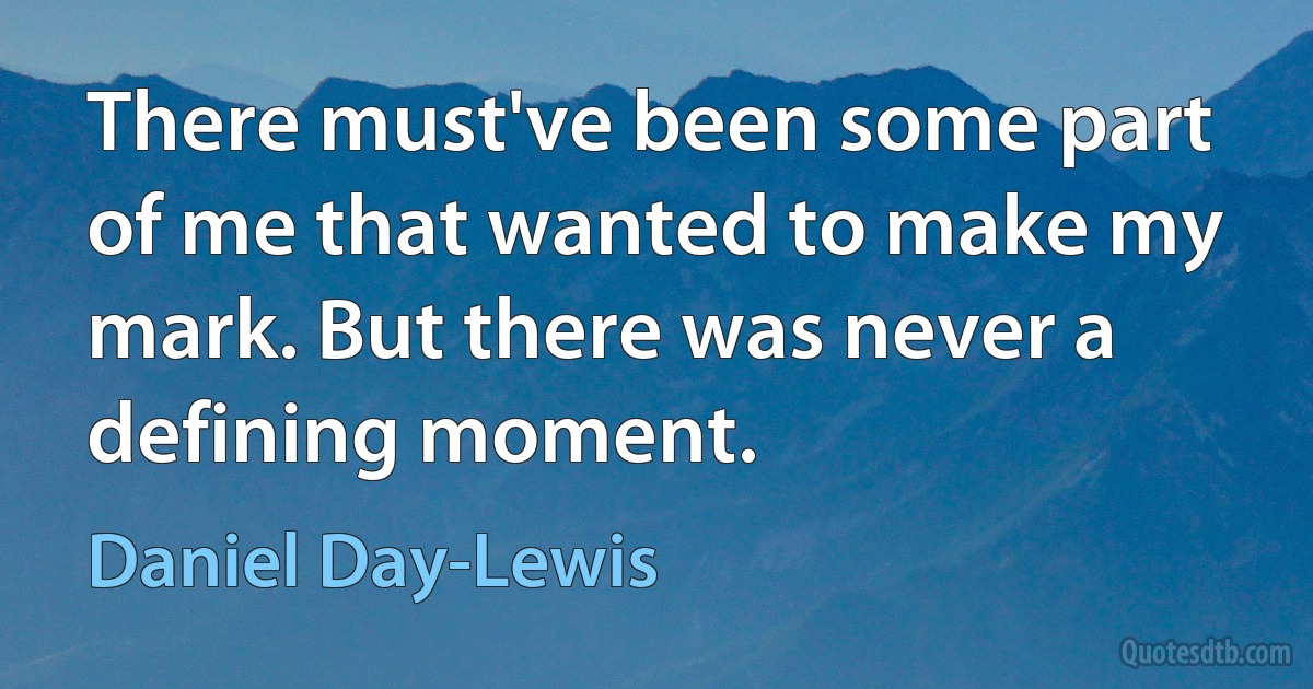 There must've been some part of me that wanted to make my mark. But there was never a defining moment. (Daniel Day-Lewis)