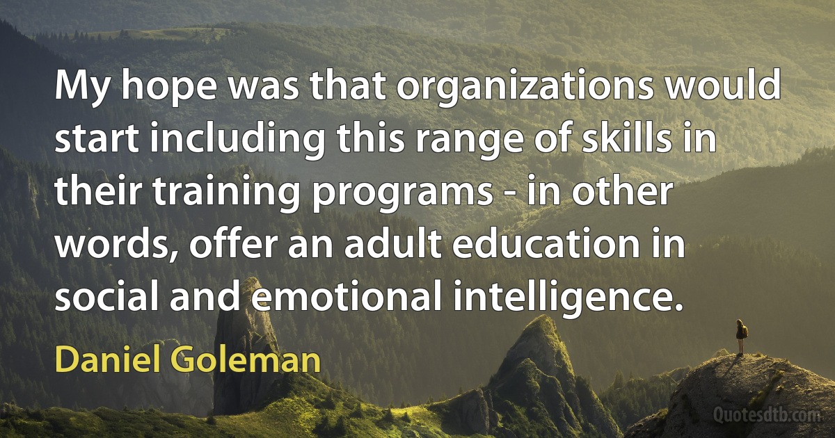 My hope was that organizations would start including this range of skills in their training programs - in other words, offer an adult education in social and emotional intelligence. (Daniel Goleman)