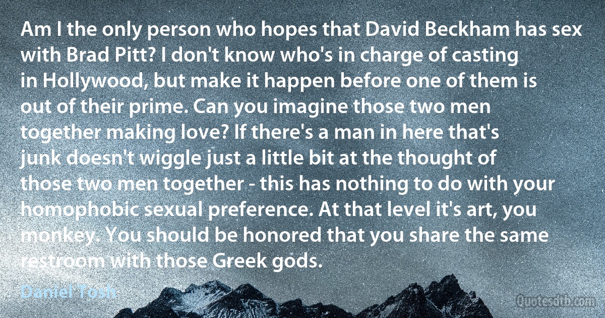 Am I the only person who hopes that David Beckham has sex with Brad Pitt? I don't know who's in charge of casting in Hollywood, but make it happen before one of them is out of their prime. Can you imagine those two men together making love? If there's a man in here that's junk doesn't wiggle just a little bit at the thought of those two men together - this has nothing to do with your homophobic sexual preference. At that level it's art, you monkey. You should be honored that you share the same restroom with those Greek gods. (Daniel Tosh)