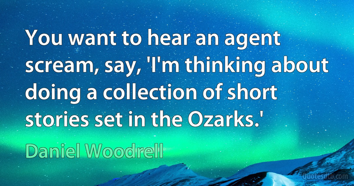 You want to hear an agent scream, say, 'I'm thinking about doing a collection of short stories set in the Ozarks.' (Daniel Woodrell)