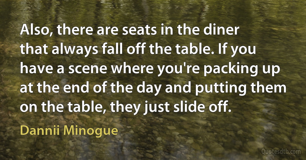 Also, there are seats in the diner that always fall off the table. If you have a scene where you're packing up at the end of the day and putting them on the table, they just slide off. (Dannii Minogue)