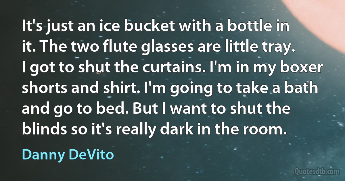 It's just an ice bucket with a bottle in it. The two flute glasses are little tray. I got to shut the curtains. I'm in my boxer shorts and shirt. I'm going to take a bath and go to bed. But I want to shut the blinds so it's really dark in the room. (Danny DeVito)