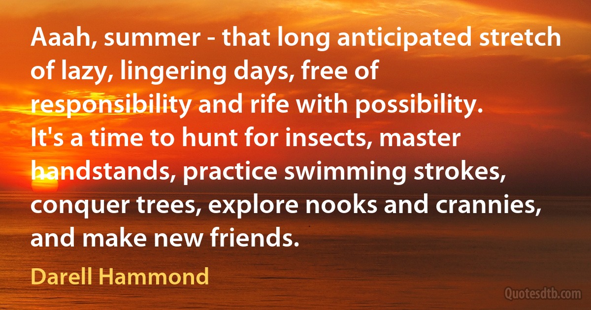 Aaah, summer - that long anticipated stretch of lazy, lingering days, free of responsibility and rife with possibility. It's a time to hunt for insects, master handstands, practice swimming strokes, conquer trees, explore nooks and crannies, and make new friends. (Darell Hammond)