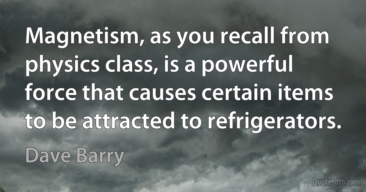 Magnetism, as you recall from physics class, is a powerful force that causes certain items to be attracted to refrigerators. (Dave Barry)