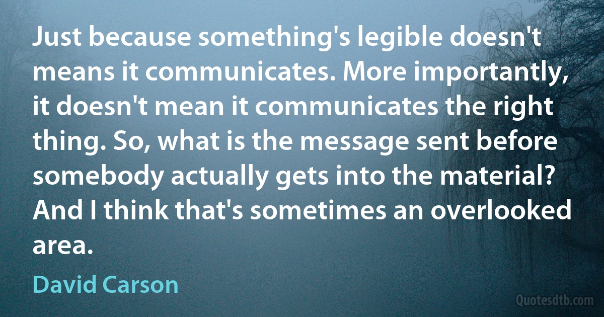 Just because something's legible doesn't means it communicates. More importantly, it doesn't mean it communicates the right thing. So, what is the message sent before somebody actually gets into the material? And I think that's sometimes an overlooked area. (David Carson)