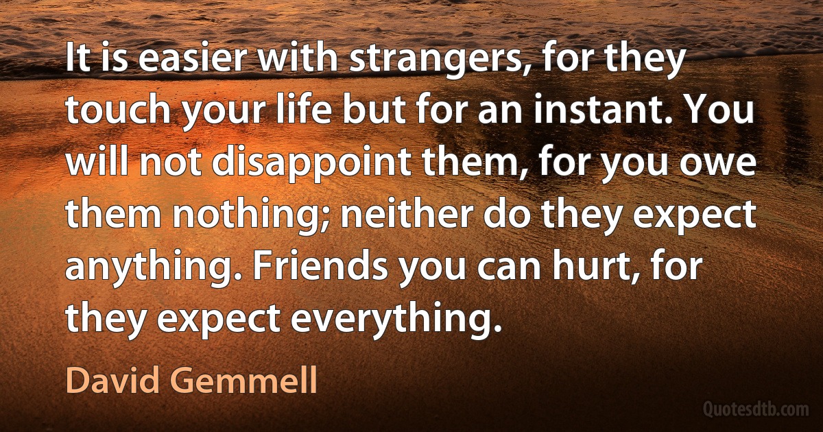 It is easier with strangers, for they touch your life but for an instant. You will not disappoint them, for you owe them nothing; neither do they expect anything. Friends you can hurt, for they expect everything. (David Gemmell)