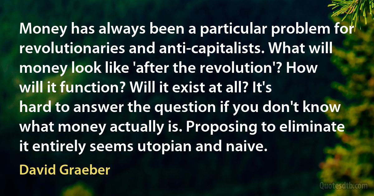 Money has always been a particular problem for revolutionaries and anti-capitalists. What will money look like 'after the revolution'? How will it function? Will it exist at all? It's hard to answer the question if you don't know what money actually is. Proposing to eliminate it entirely seems utopian and naive. (David Graeber)