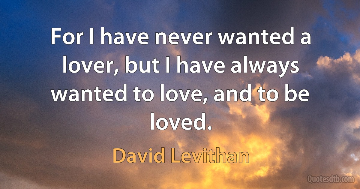 For I have never wanted a lover, but I have always wanted to love, and to be loved. (David Levithan)