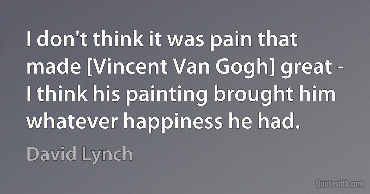 I don't think it was pain that made [Vincent Van Gogh] great - I think his painting brought him whatever happiness he had. (David Lynch)