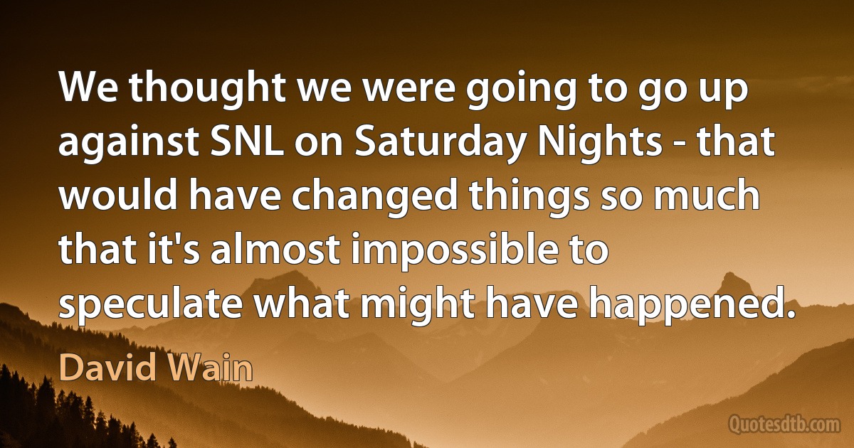 We thought we were going to go up against SNL on Saturday Nights - that would have changed things so much that it's almost impossible to speculate what might have happened. (David Wain)