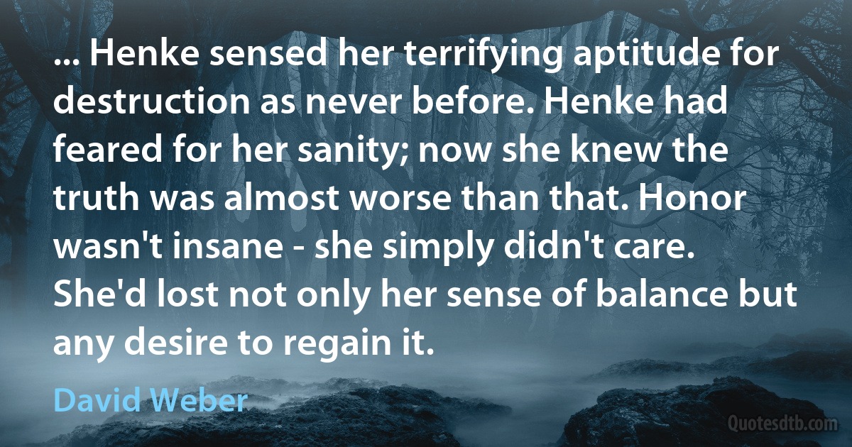 ... Henke sensed her terrifying aptitude for destruction as never before. Henke had feared for her sanity; now she knew the truth was almost worse than that. Honor wasn't insane - she simply didn't care. She'd lost not only her sense of balance but any desire to regain it. (David Weber)