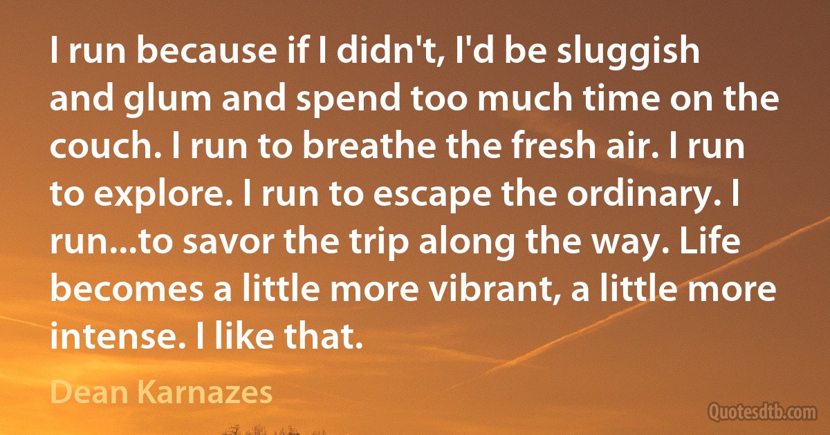 I run because if I didn't, I'd be sluggish and glum and spend too much time on the couch. I run to breathe the fresh air. I run to explore. I run to escape the ordinary. I run...to savor the trip along the way. Life becomes a little more vibrant, a little more intense. I like that. (Dean Karnazes)