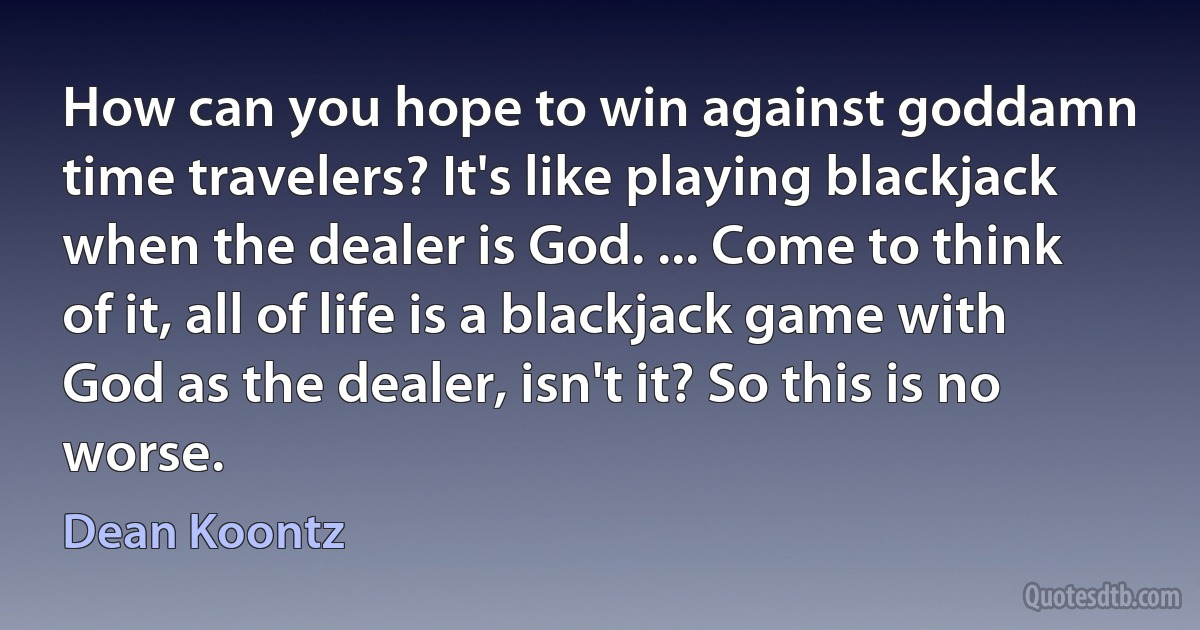 How can you hope to win against goddamn time travelers? It's like playing blackjack when the dealer is God. ... Come to think of it, all of life is a blackjack game with God as the dealer, isn't it? So this is no worse. (Dean Koontz)