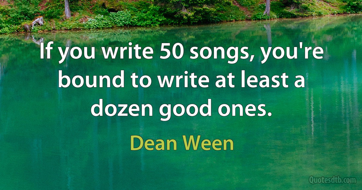 If you write 50 songs, you're bound to write at least a dozen good ones. (Dean Ween)