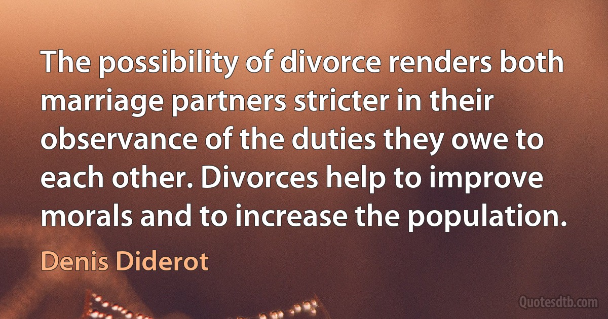 The possibility of divorce renders both marriage partners stricter in their observance of the duties they owe to each other. Divorces help to improve morals and to increase the population. (Denis Diderot)