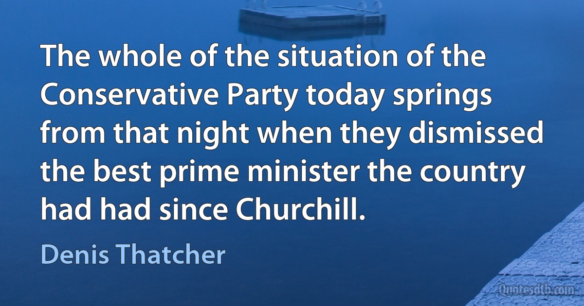 The whole of the situation of the Conservative Party today springs from that night when they dismissed the best prime minister the country had had since Churchill. (Denis Thatcher)