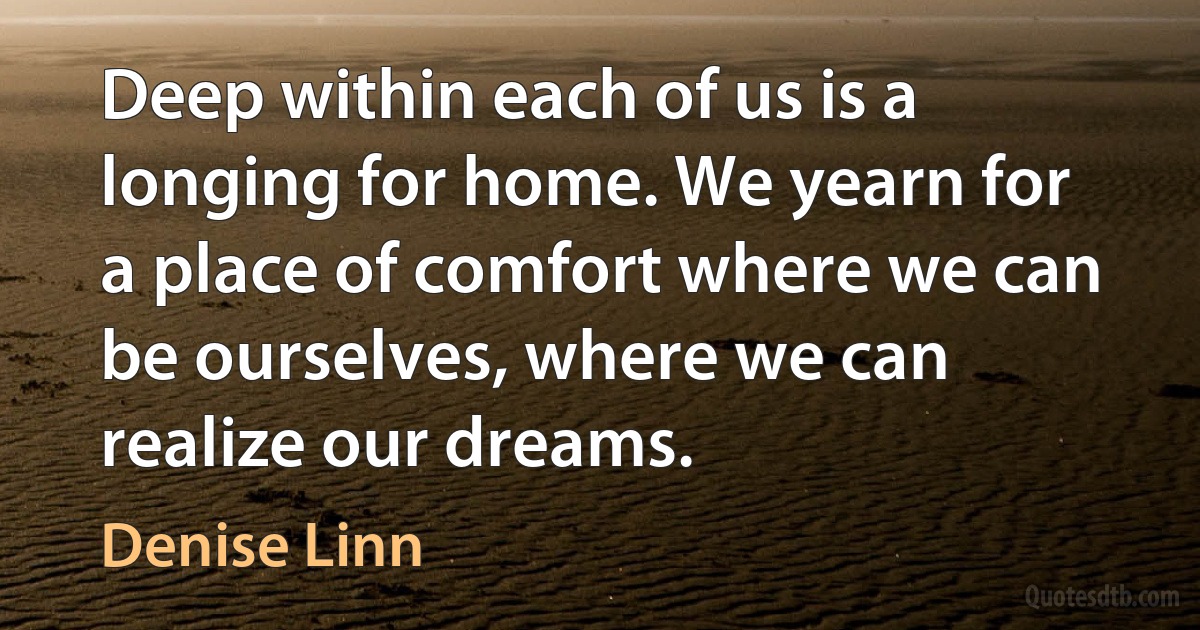 Deep within each of us is a longing for home. We yearn for a place of comfort where we can be ourselves, where we can realize our dreams. (Denise Linn)